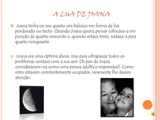                             A LUA DE JOANAJoana tinha no seu quarto um baloiço em forma de lua pendurado no tecto. Quando Joana queria pensar colocava-a em posição de quarto crescente e, quando estava triste, rodava-a para quarto minguante.  Joana era uma óptima aluna, mas para ultrapassar todos os problemas contava com a sua avó. Os pais de Joana consideravam-na como uma pessoa adulta e responsável. Como estes estavam constantemente ocupados, raramente lhe davam atenção.