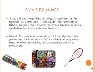                      A LUA DE JOANA Joana tinha um irmão chamado Jorge, ao qual chamava “Pré-Histórico” ou outras vezes “Traumatizado”. Eles raramente se falavam, porque o “Pré-Histórico” passava os dias inteiros no seu quarto trancado a ouvir música a altos berros.Quando Marta morrera, a sua mãe deu a Joana algumas coisas, porque eram melhores amigas. Entre elas havia uma raquete de ténis, um estojo de desenho, uns caleidoscópios que Joana invejara, etc.