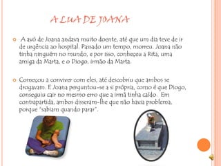                   A LUA DE JOANA A avó de Joana andava muito doente, até que um dia teve de ir de urgência ao hospital. Passado um tempo, morreu. Joana não tinha ninguém no mundo, e por isso, conheçeu a Rita, uma amiga da Marta, e o Diogo, irmão da Marta.Começou a conviver com eles, até descobriu que ambos se drogavam. E Joana perguntou-se a si própria, como é que Diogo, conseguiu cair no mesmo erro que a irmã tinha caído.  Em contrapartida, ambos disseram-lhe que não havia problema, porque “sabiam quando parar”.