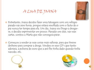 A LUA DE JOANAEntretanto, Joana decidiu fazer uma tatuagem com um relógio parado nas zero horas, porque estava revoltada com o facto de o pai nunca ter tempo para ela. Um dia, Joana viu Diogo a drogar-se, e decidiu exprimentar um pouco. Passado uns dias, nas suas cartas, contou a Marta que não conseguia parar. Começou a vender as suas coisas mais valiosas, para que tivesse dinheiro para comprar a droga. Vendeu os seus CD’s que tanto adorava, a pulseira de ouro que a avó lhe tinha dado quando tinha nascido, etc.