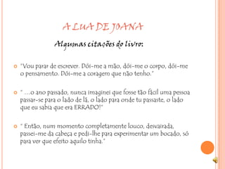                        A LUA DE JOANA                        Algumas citações do livro:“Vou parar de escrever. Dói-me a mão, dói-me o corpo, dói-me o pensamento. Dói-me a coragem que não tenho.” “ …o ano passado, nunca imaginei que fosse tão fácil uma pessoa passar-se para o lado de lá, o lado para onde tu passaste, o lado que eu sabia que era ERRADO!”“ Então, num momento completamente louco, desvairada, passei-me da cabeça e pedi-lhe para experimentar um bocado, só para ver que efeito aquilo tinha.” 
