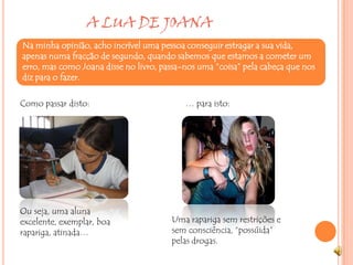                    A LUA DE JOANA Na minha opinião, acho incrível uma pessoa conseguir estragar a sua vida, apenas numa fracção de segundo, quando sabemos que estamos a cometer um erro, mas como Joana disse no livro, passa-nos uma “coisa” pela cabeça que nos diz para o fazer.Como passar disto:… para isto:Ou seja, uma aluna excelente, exemplar, boa rapariga, atinada…Uma rapariga sem restrições e sem consciência, “possúida” pelas drogas.