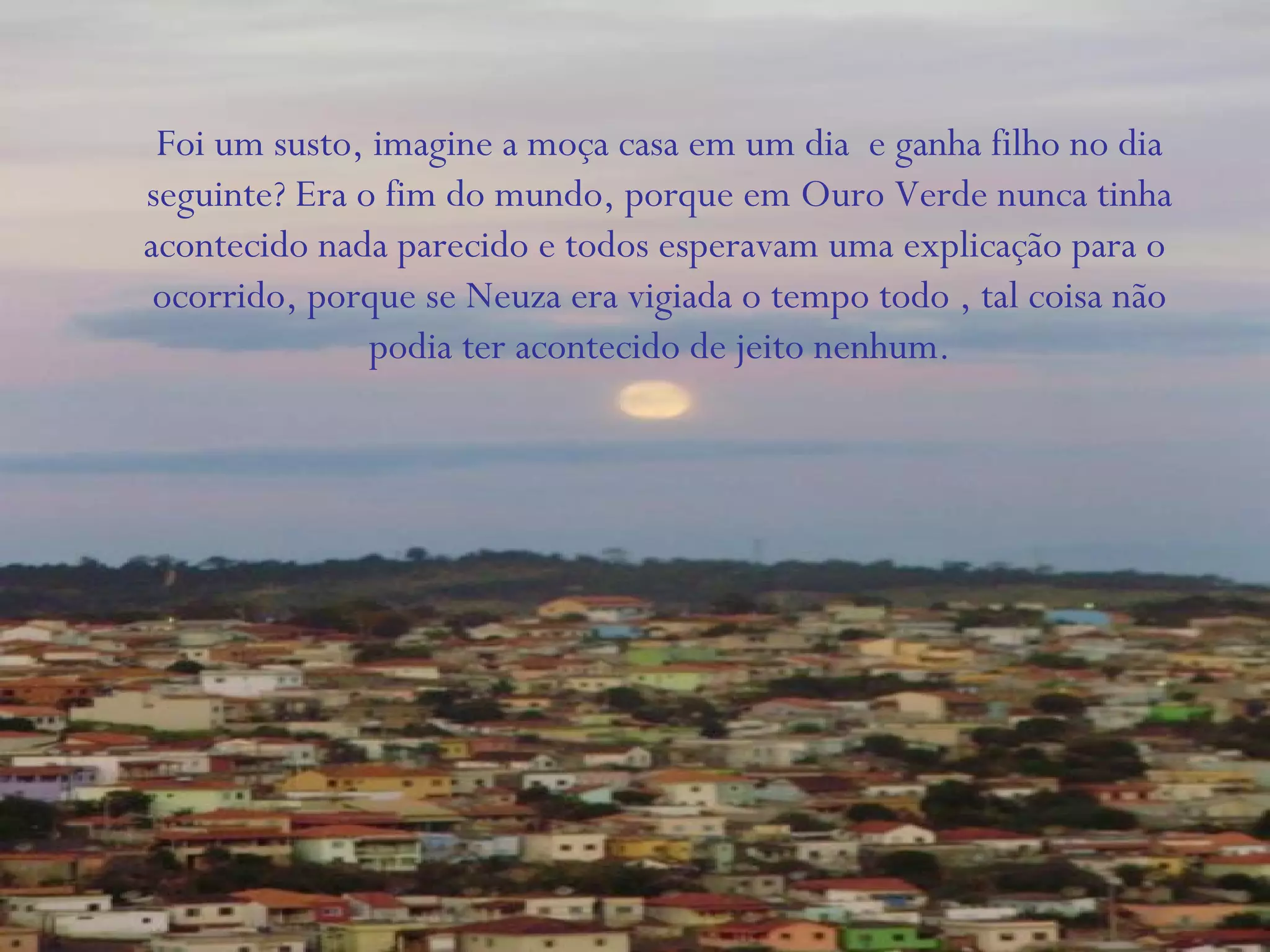 Foi um susto, imagine a moça casa em um dia e ganha filho no dia
seguinte? Era o fim do mundo, porque em Ouro Verde nunca tinha
acontecido nada parecido e todos esperavam uma explicação para o
ocorrido, porque se Neuza era vigiada o tempo todo , tal coisa não
podia ter acontecido de jeito nenhum.
 