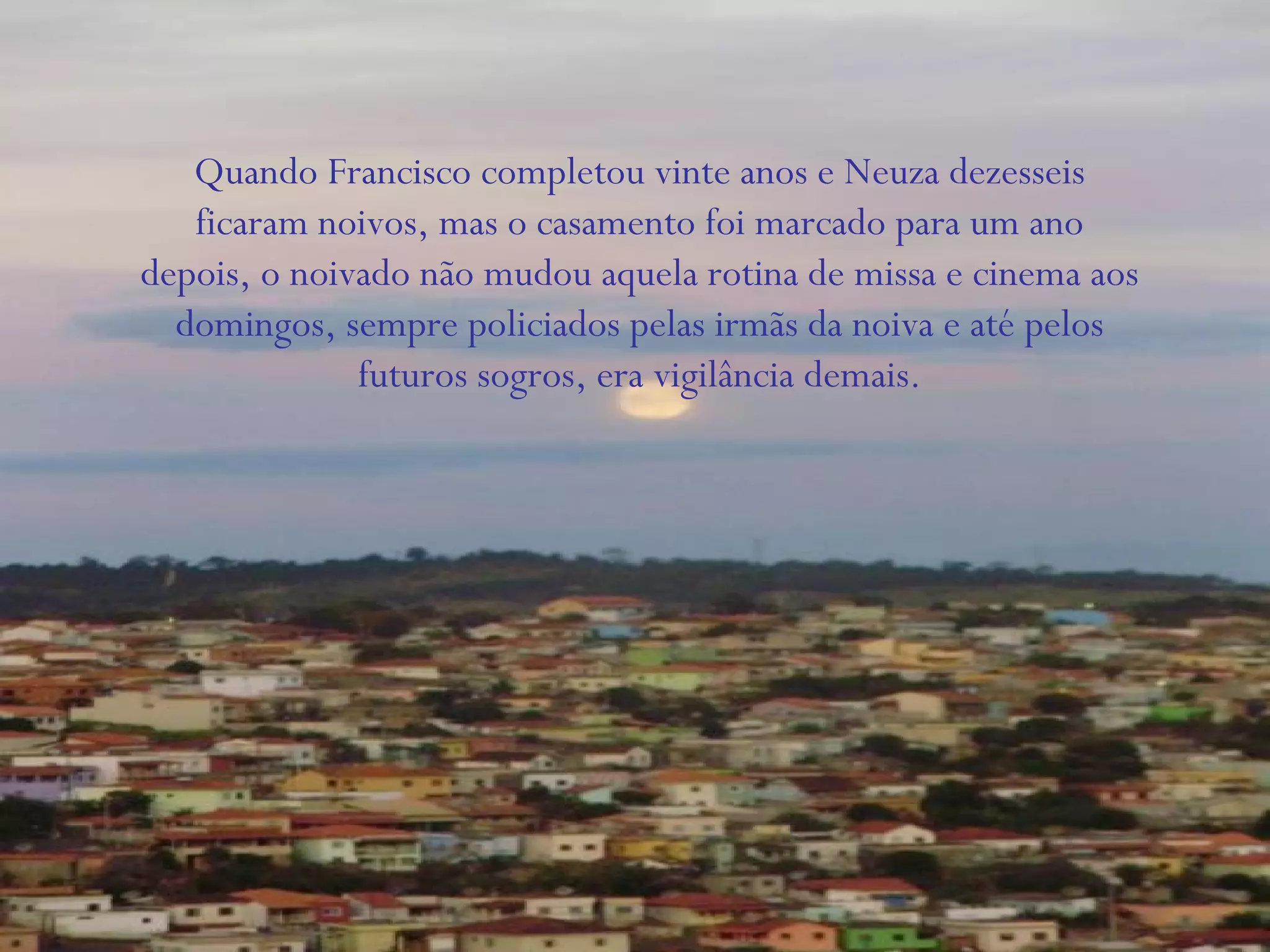 Quando Francisco completou vinte anos e Neuza dezesseis
ficaram noivos, mas o casamento foi marcado para um ano
depois, o noivado não mudou aquela rotina de missa e cinema aos
domingos, sempre policiados pelas irmãs da noiva e até pelos
futuros sogros, era vigilância demais.
 