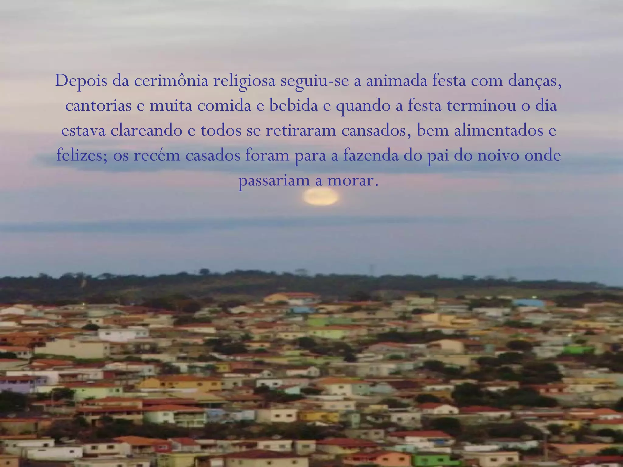 Depois da cerimônia religiosa seguiu-se a animada festa com danças,
cantorias e muita comida e bebida e quando a festa terminou o dia
estava clareando e todos se retiraram cansados, bem alimentados e
felizes; os recém casados foram para a fazenda do pai do noivo onde
passariam a morar.
 