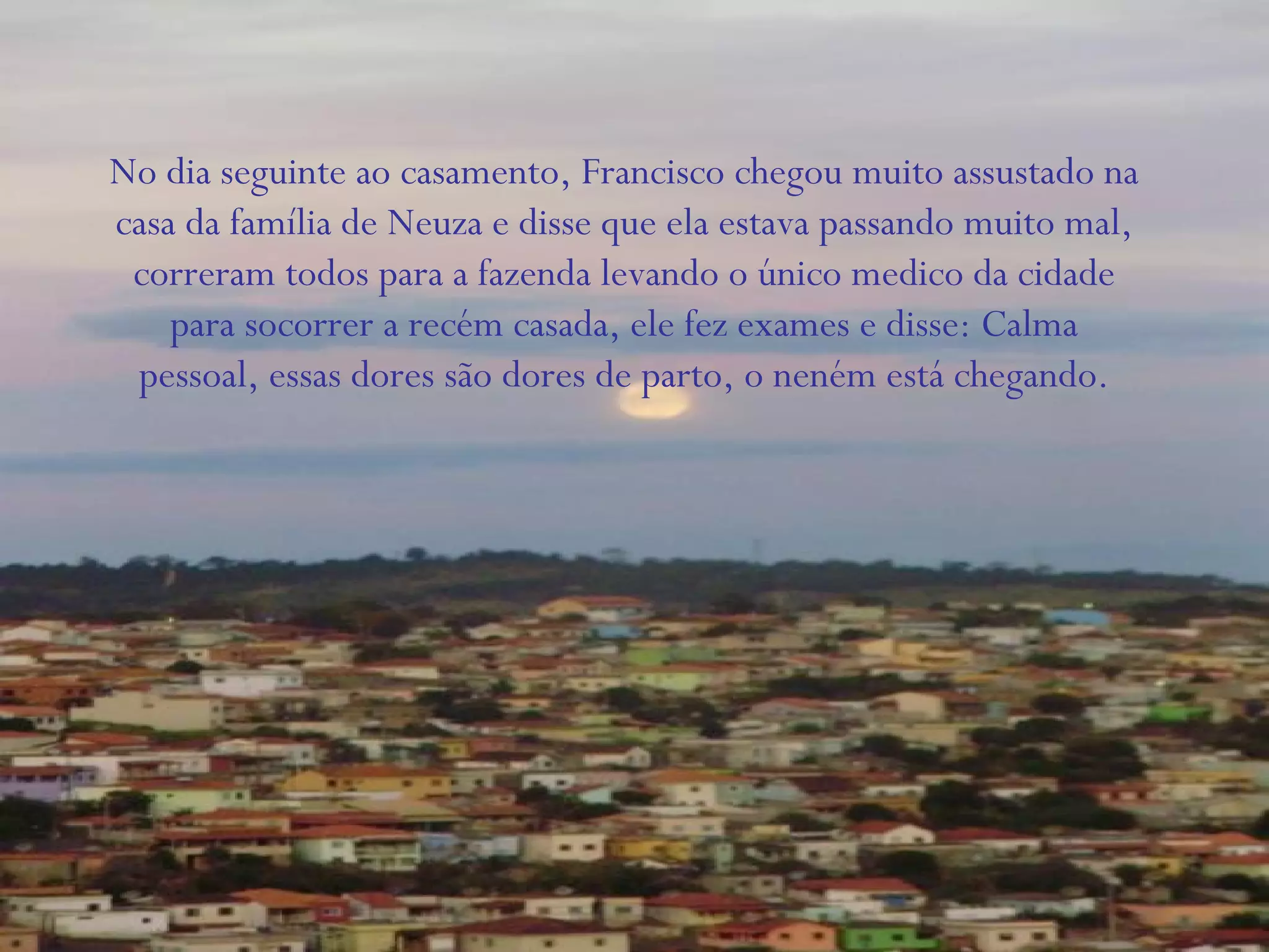 No dia seguinte ao casamento, Francisco chegou muito assustado na
casa da família de Neuza e disse que ela estava passando muito mal,
correram todos para a fazenda levando o único medico da cidade
para socorrer a recém casada, ele fez exames e disse: Calma
pessoal, essas dores são dores de parto, o neném está chegando.
 