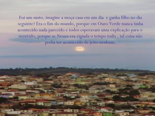 Foi um susto, imagine a moça casa em um dia e ganha filho no dia
seguinte? Era o fim do mundo, porque em Ouro Verde nunca tinha
acontecido nada parecido e todos esperavam uma explicação para o
ocorrido, porque se Neuza era vigiada o tempo todo , tal coisa não
podia ter acontecido de jeito nenhum.
 