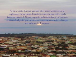 O pai e a mãe da moça queriam saber como acontecera e as
explicações foram dadas: Francisco confessou que entrava pela
janela do quarto de Neuza enquanto todos dormiam e ela mostrou
as faixas de algodão que enrolava no corpo para esconder a barriga,
mas nada serviu de consolo.
 