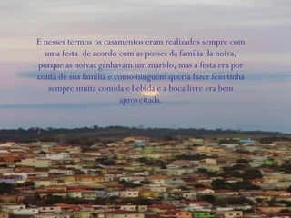 E nesses termos os casamentos eram realizados sempre com
uma festa de acordo com as posses da família da noiva,
porque as noivas ganhavam um marido, mas a festa era por
conta de sua família e como ninguém queria fazer feio tinha
sempre muita comida e bebida e a boca livre era bem
aproveitada.
 