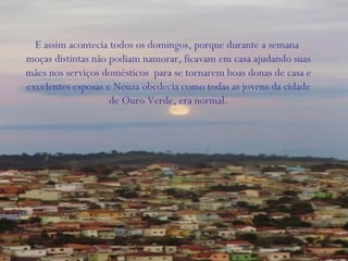 E assim acontecia todos os domingos, porque durante a semana
moças distintas não podiam namorar, ficavam em casa ajudando suas
mães nos serviços domésticos para se tornarem boas donas de casa e
excelentes esposas e Neuza obedecia como todas as jovens da cidade
de Ouro Verde, era normal.
 
