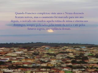 Quando Francisco completou vinte anos e Neuza dezesseis
ficaram noivos, mas o casamento foi marcado para um ano
depois, o noivado não mudou aquela rotina de missa e cinema aos
domingos, sempre policiados pelas irmãs da noiva e até pelos
futuros sogros, era vigilância demais.
 
