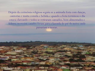 Depois da cerimônia religiosa seguiu-se a animada festa com danças,
cantorias e muita comida e bebida e quando a festa terminou o dia
estava clareando e todos se retiraram cansados, bem alimentados e
felizes; os recém casados foram para a fazenda do pai do noivo onde
passariam a morar.
 