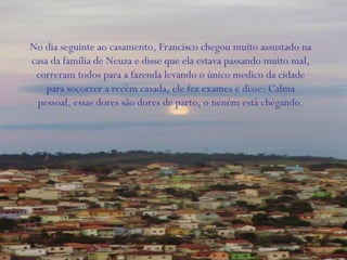 No dia seguinte ao casamento, Francisco chegou muito assustado na
casa da família de Neuza e disse que ela estava passando muito mal,
correram todos para a fazenda levando o único medico da cidade
para socorrer a recém casada, ele fez exames e disse: Calma
pessoal, essas dores são dores de parto, o neném está chegando.
 