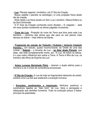 - Lua- Planeta regente ( simbólico ) do 3º Dia da Criação
Nosso satélite ( planeta na astrologia ) é uma projeção física deste
dia da criação
Atrás desta Lua física existe um Sol ( Lua ) sombrio- Oitava Esfera ou
de Zero Dimensão
O 3º Anjo da Criação conhecido como Alusbel – O Julgador - está
em seus portais recebendo as almas julgadas involutivas.
- Cone da Lua: Projeção do cone da Terra que leva para esta Lua
Sombria – caminho das almas que vão para os sub planos mais
densos do Astral – Vide Inferno de Dante.
- Fragmento do estudo do Teósofo ( Eubiota ) Antonio Castanõ
Ferreira : Um estudo, quase incomunicável, do Chefe de uma das
Linhas – Gabriel – o Arcanjo da Lua – ao falar deste Planeta, que
aliás, não está completamente morto, diz: “A Lua, de todos os astros,
é o que maior influência tem sobre a Terra. A Terra é filha da Lua, os
homens são filhos do Espírito da Lua”.
- Anjos Lunares Barishads Pitris – doaram o duplo etérico para o
Humano e os 3 níveis de consciência emocionais.
- 5º Dia da Criação: A Lua de hoje se fragmentará deixando de existir,
existirá uma Lua-Sol que acelerará a evolução humana.
- Emoções, sentimentos e inspiração: Atributos positivos e
construtivos ligados ao ‘’lado bom’’ da Lua. Gera a percepção e
adequação aos sentidos humanos. Tudo na evolução possui 2 lados-
princípio da polaridade.
 