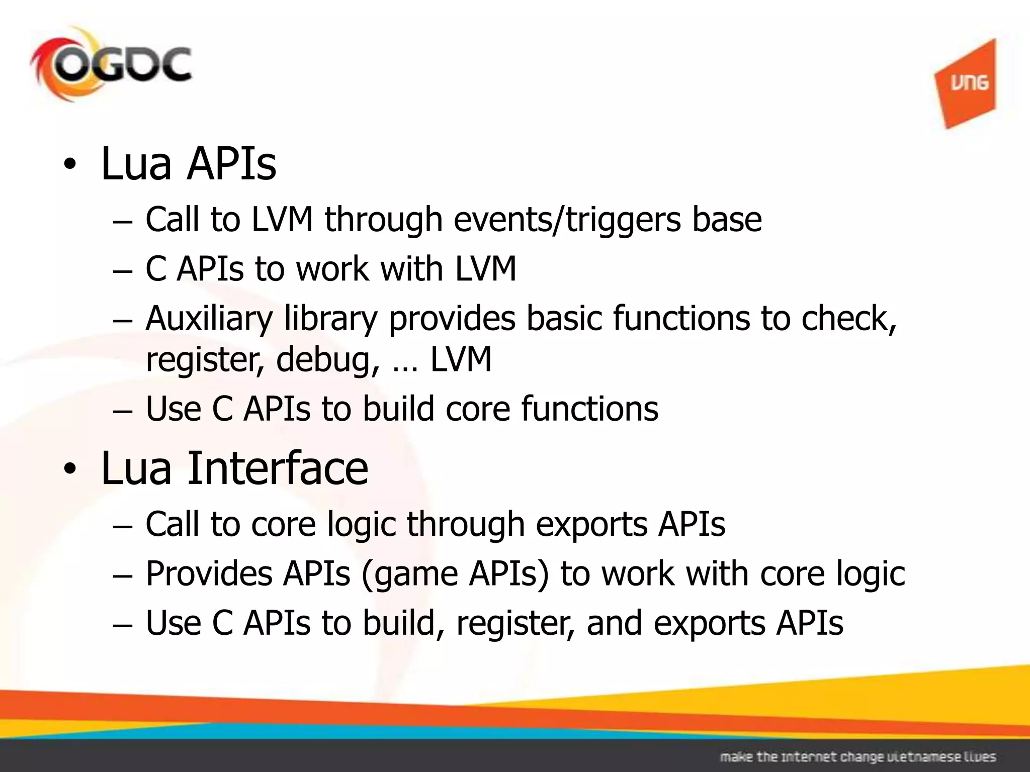 • Lua APIs
– Call to LVM through events/triggers base
– C APIs to work with LVM
– Auxiliary library provides basic functions to check,
register, debug, … LVM
– Use C APIs to build core functions
• Lua Interface
– Call to core logic through exports APIs
– Provides APIs (game APIs) to work with core logic
– Use C APIs to build, register, and exports APIs
 