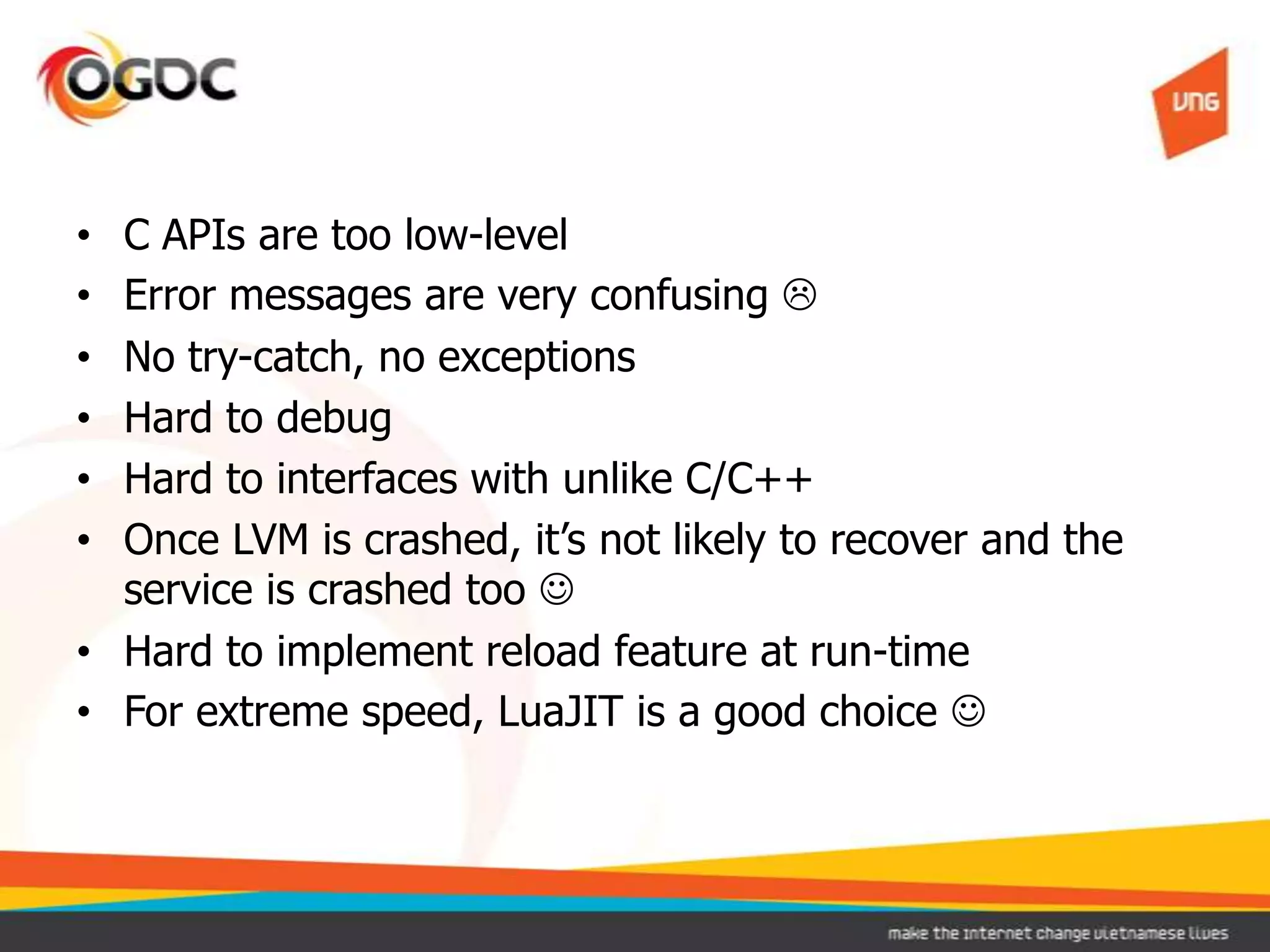 • C APIs are too low-level
• Error messages are very confusing 
• No try-catch, no exceptions
• Hard to debug
• Hard to interfaces with unlike C/C++
• Once LVM is crashed, it’s not likely to recover and the
service is crashed too 
• Hard to implement reload feature at run-time
• For extreme speed, LuaJIT is a good choice 
 