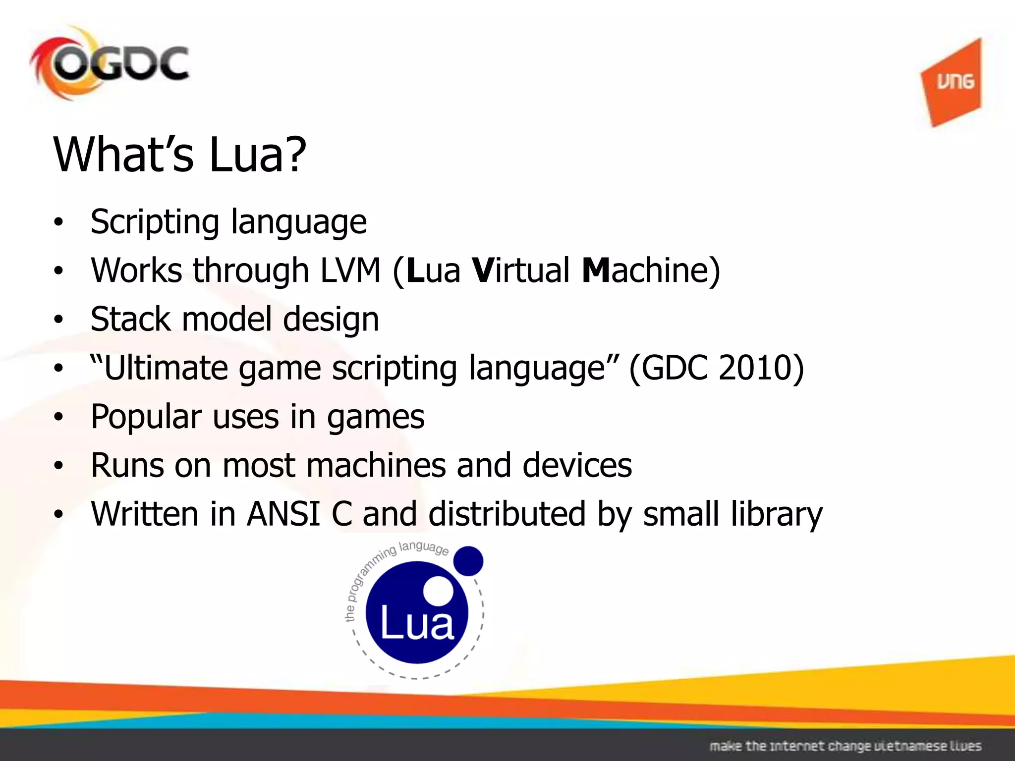 • Scripting language
• Works through LVM (Lua Virtual Machine)
• Stack model design
• “Ultimate game scripting language” (GDC 2010)
• Popular uses in games
• Runs on most machines and devices
• Written in ANSI C and distributed by small library
What’s Lua?
 