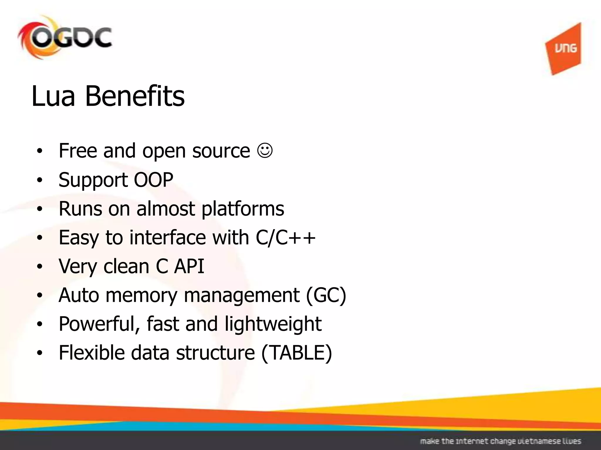 • Free and open source 
• Support OOP
• Runs on almost platforms
• Easy to interface with C/C++
• Very clean C API
• Auto memory management (GC)
• Powerful, fast and lightweight
• Flexible data structure (TABLE)
Lua Benefits
 