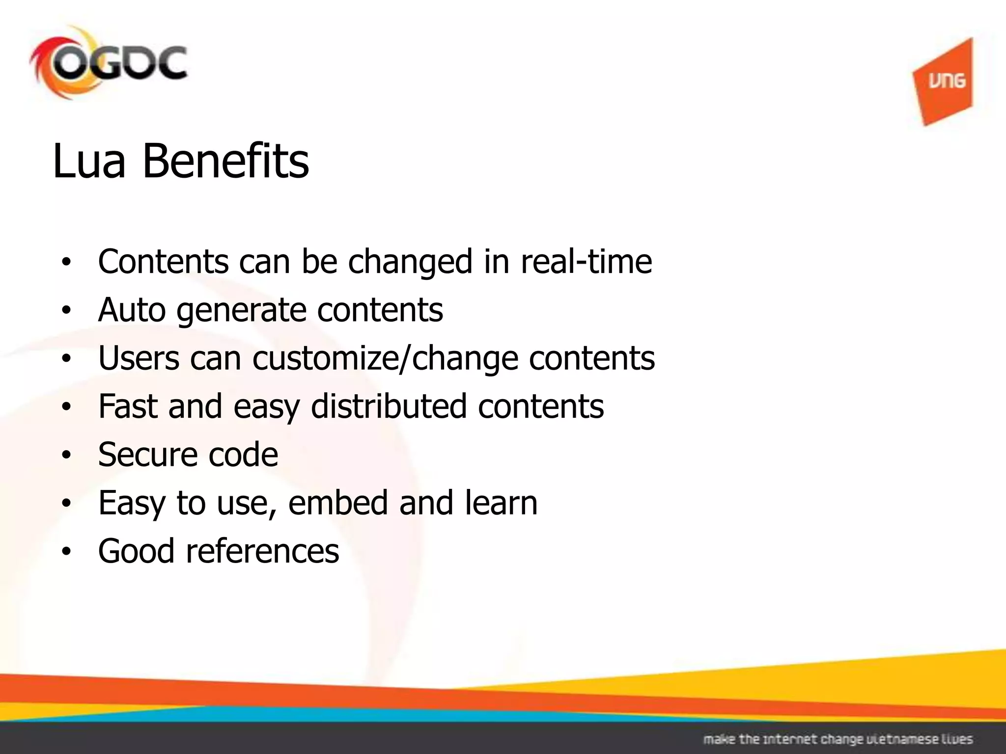 • Contents can be changed in real-time
• Auto generate contents
• Users can customize/change contents
• Fast and easy distributed contents
• Secure code
• Easy to use, embed and learn
• Good references
Lua Benefits
 