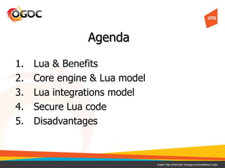 Agenda
1. Lua & Benefits
2. Core engine & Lua model
3. Lua integrations model
4. Secure Lua code
5. Disadvantages
 