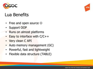 • Free and open source 
• Support OOP
• Runs on almost platforms
• Easy to interface with C/C++
• Very clean C API
• Auto memory management (GC)
• Powerful, fast and lightweight
• Flexible data structure (TABLE)
Lua Benefits
 