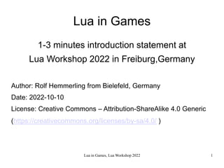 Lua in Games, Lua Workshop 2022 1
Lua in Games
1-3 minutes introduction statement at
Lua Workshop 2022 in Freiburg,Germany
Author: Rolf Hemmerling from Bielefeld, Germany
Date: 2022-10-10
License: Creative Commons – Attribution-ShareAlike 4.0 Generic
(https://creativecommons.org/licenses/by-sa/4.0/ )
 
