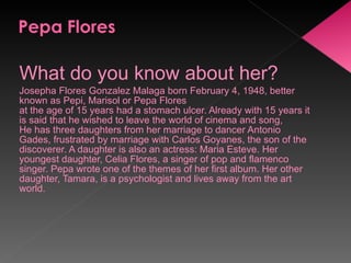 What do you know about her? Josepha Flores Gonzalez Malaga born February 4, 1948, better known as Pepi, Marisol or Pepa Flores  at the age of 15 years had a stomach ulcer. Already with 15 years it is said that he wished to leave the world of cinema and song,  He has three daughters from her marriage to dancer Antonio Gades, frustrated by marriage with Carlos Goyanes, the son of the discoverer. A daughter is also an actress: Maria Esteve. Her youngest daughter, Celia Flores, a singer of pop and flamenco singer. Pepa wrote one of the themes of her first album. Her other daughter, Tamara, is a psychologist and lives away from the art world. 