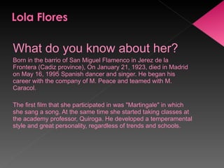 What do you know about her? Born in the barrio of San Miguel Flamenco in Jerez de la Frontera (Cadiz province), On January 21, 1923, died in Madrid on May 16, 1995 Spanish dancer and singer. He began his career with the company of M. Peace and teamed with M. Caracol.   The first film that she participated in was "Martingale" in which she sang a song. At the same time she started taking classes at the academy professor, Quiroga. He developed a temperamental style and great personality, regardless of trends and schools. 