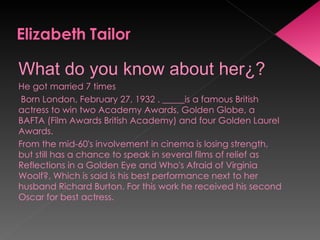 What do you know about her¿? He got married 7 times Born London, February 27, 1932 . _____is a famous British actress to win two Academy Awards, Golden Globe, a BAFTA (Film Awards British Academy) and four Golden Laurel Awards.  From the mid-60's involvement in cinema is losing strength, but still has a chance to speak in several films of relief as Reflections in a Golden Eye and Who's Afraid of Virginia Woolf?, Which is said is his best performance next to her husband Richard Burton. For this work he received his second Oscar for best actress. 