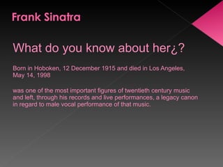 What do you know about her¿? Born in Hoboken, 12 December 1915 and died in Los Angeles, May 14, 1998  was one of the most important figures of twentieth century music and left, through his records and live performances, a legacy canon in regard to male vocal performance of that music. 