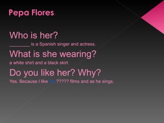 Who is her? ________ is a Spanish singer and actress. What is she wearing? a white shirt and a black skirt Do you like her? Why? Yes. Because I like  his  ????? films and as he sings. 