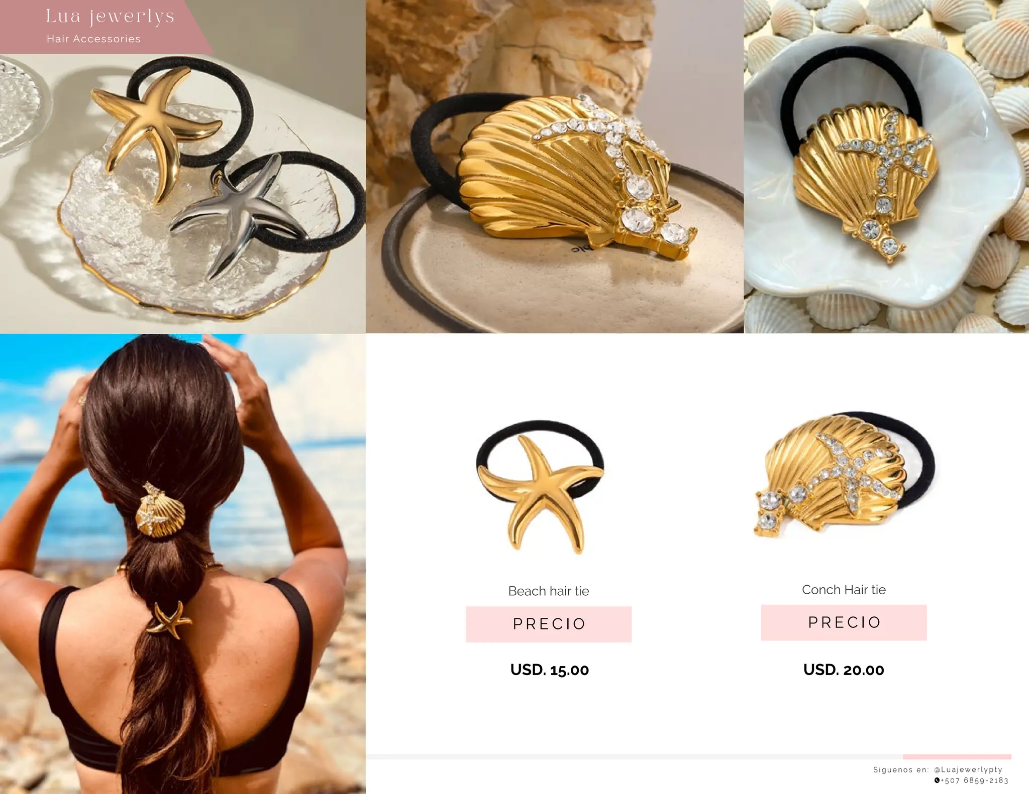 S í g u e n o s e n : @ L u a j e w e r l y p t y
+ 5 0 7 6 8 5 9 - 2 1 8 3
Lu a j ewe r l ys
P R E C I O
Conch Hair tie
P R E C I O
Beach hair tie
USD. 15.00 USD. 20.00
Hair Accessories
 