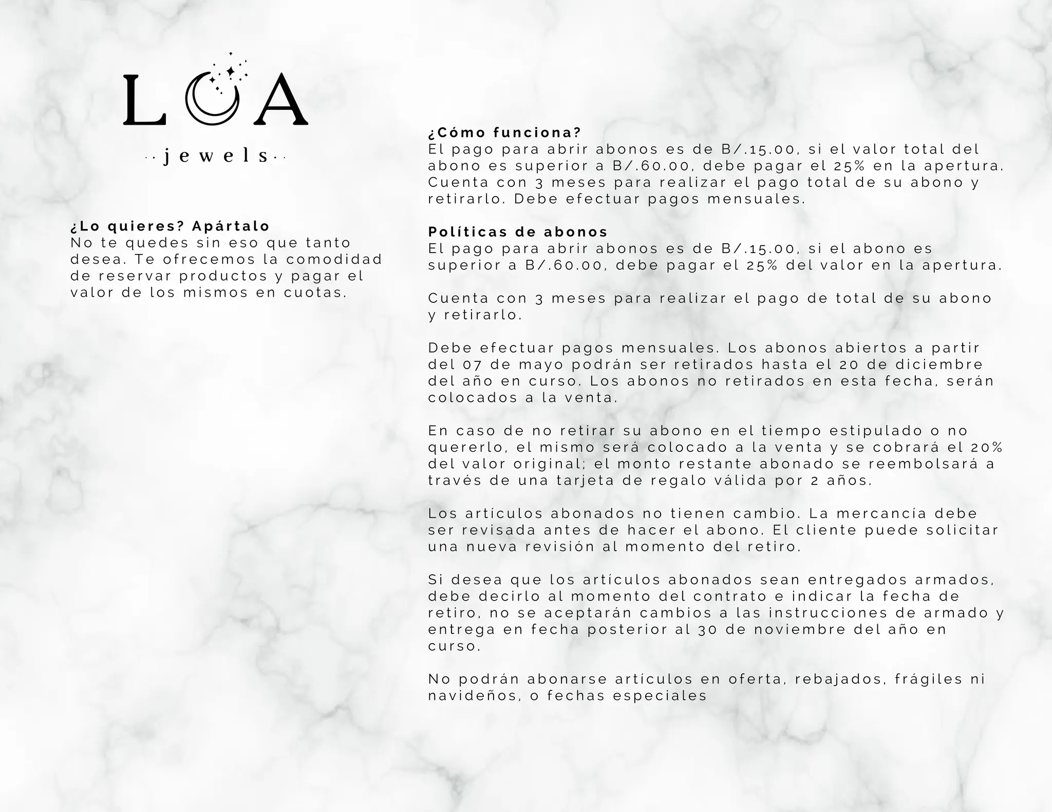 ¿ L o q u i e r e s ? A p á r t a l o
N o t e q u e d e s s i n e s o q u e t a n t o
d e s e a . T e o f r e c e m o s l a c o m o d i d a d
d e r e s e r v a r p r o d u c t o s y p a g a r e l
v a l o r d e l o s m i s m o s e n c u o t a s .
¿ C ó m o f u n c i o n a ?
E l p a g o p a r a a b r i r a b o n o s e s d e B / . 1 5 . 0 0 , s i e l v a l o r t o t a l d e l
a b o n o e s s u p e r i o r a B / . 6 0 . 0 0 , d e b e p a g a r e l 2 5 % e n l a a p e r t u r a .
C u e n t a c o n 3 m e s e s p a r a r e a l i z a r e l p a g o t o t a l d e s u a b o n o y
r e t i r a r l o . D e b e e f e c t u a r p a g o s m e n s u a l e s .
P o l í t i c a s d e a b o n o s
E l p a g o p a r a a b r i r a b o n o s e s d e B / . 1 5 . 0 0 , s i e l a b o n o e s
s u p e r i o r a B / . 6 0 . 0 0 , d e b e p a g a r e l 2 5 % d e l v a l o r e n l a a p e r t u r a .
C u e n t a c o n 3 m e s e s p a r a r e a l i z a r e l p a g o d e t o t a l d e s u a b o n o
y r e t i r a r l o .
D e b e e f e c t u a r p a g o s m e n s u a l e s . L o s a b o n o s a b i e r t o s a p a r t i r
d e l 0 7 d e m a y o p o d r á n s e r r e t i r a d o s h a s t a e l 2 0 d e d i c i e m b r e
d e l a ñ o e n c u r s o . L o s a b o n o s n o r e t i r a d o s e n e s t a f e c h a , s e r á n
c o l o c a d o s a l a v e n t a .
E n c a s o d e n o r e t i r a r s u a b o n o e n e l t i e m p o e s t i p u l a d o o n o
q u e r e r l o , e l m i s m o s e r á c o l o c a d o a l a v e n t a y s e c o b r a r á e l 2 0 %
d e l v a l o r o r i g i n a l ; e l m o n t o r e s t a n t e a b o n a d o s e r e e m b o l s a r á a
t r a v é s d e u n a t a r j e t a d e r e g a l o v á l i d a p o r 2 a ñ o s .
L o s a r t í c u l o s a b o n a d o s n o t i e n e n c a m b i o . L a m e r c a n c í a d e b e
s e r r e v i s a d a a n t e s d e h a c e r e l a b o n o . E l c l i e n t e p u e d e s o l i c i t a r
u n a n u e v a r e v i s i ó n a l m o m e n t o d e l r e t i r o .
S i d e s e a q u e l o s a r t í c u l o s a b o n a d o s s e a n e n t r e g a d o s a r m a d o s ,
d e b e d e c i r l o a l m o m e n t o d e l c o n t r a t o e i n d i c a r l a f e c h a d e
r e t i r o , n o s e a c e p t a r á n c a m b i o s a l a s i n s t r u c c i o n e s d e a r m a d o y
e n t r e g a e n f e c h a p o s t e r i o r a l 3 0 d e n o v i e m b r e d e l a ñ o e n
c u r s o .
N o p o d r á n a b o n a r s e a r t í c u l o s e n o f e r t a , r e b a j a d o s , f r á g i l e s n i
n a v i d e ñ o s , o f e c h a s e s p e c i a l e s
 