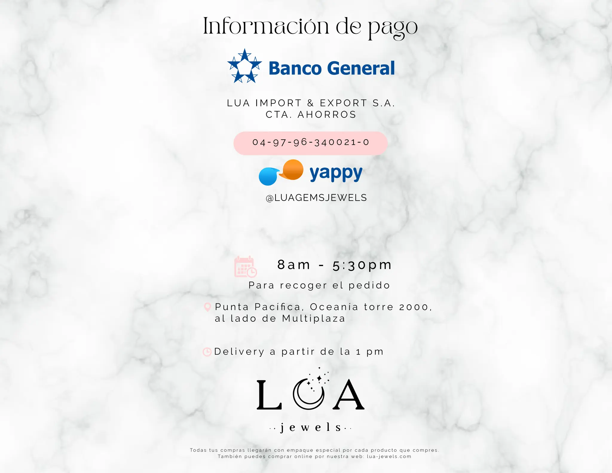 Información de pago
L U A I M P O R T & E X P O R T S . A .
C TA . A H O R R O S
0 4 - 9 7 - 9 6 - 3 4 0 0 2 1 - 0
P a r a r e c o g e r e l p e d i d o
@LUAGEMSJEWELS
To d a s t u s c o m p r a s l l e g a r á n c o n e m p a q u e e s p e c i a l p o r c a d a p r o d u c t o q u e c o m p r e s .
Ta m b i é n p u e d e s c o m p r a r o n l i n e p o r n u e s t r a w e b : l u a - j e w e l s . c o m
8 a m - 5 : 3 0 p m
P u n t a P a c í ﬁ c a , O c e a n í a t o r r e 2 0 0 0 ,
a l l a d o d e M u l t i p l a z a
D e l i v e r y a p a r t i r d e l a 1 p m
 