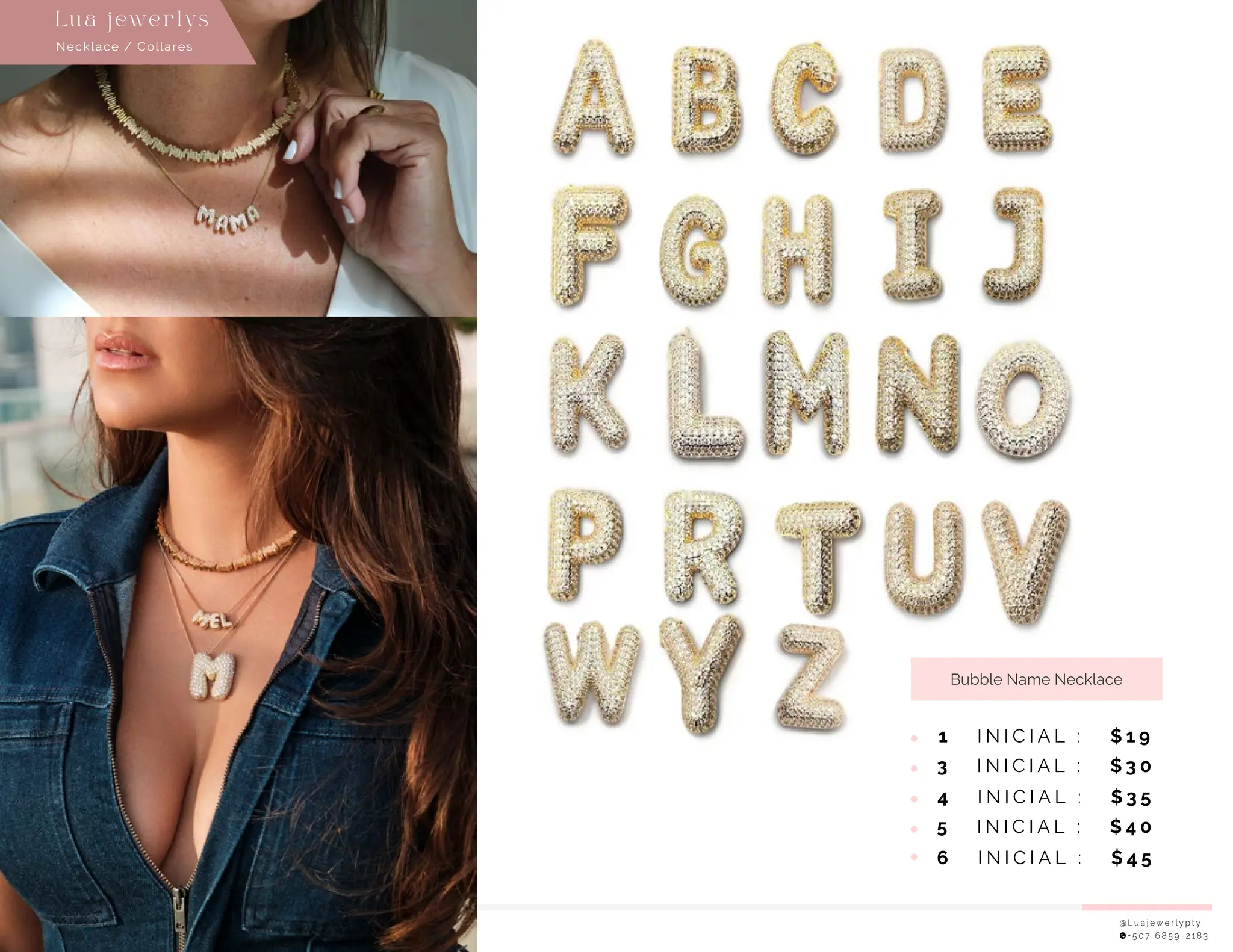 @ L u a j e w e r l y p t y
+ 5 0 7 6 8 5 9 - 2 1 8 3
Bubble Name Necklace
1 I N I C I A L : $ 1 9
3 I N I C I A L : $ 3 0
4 I N I C I A L : $ 3 5
5 I N I C I A L : $ 4 0
6 I N I C I A L : $ 4 5
Necklace / Collares
Lu a j ewe r l ys
 