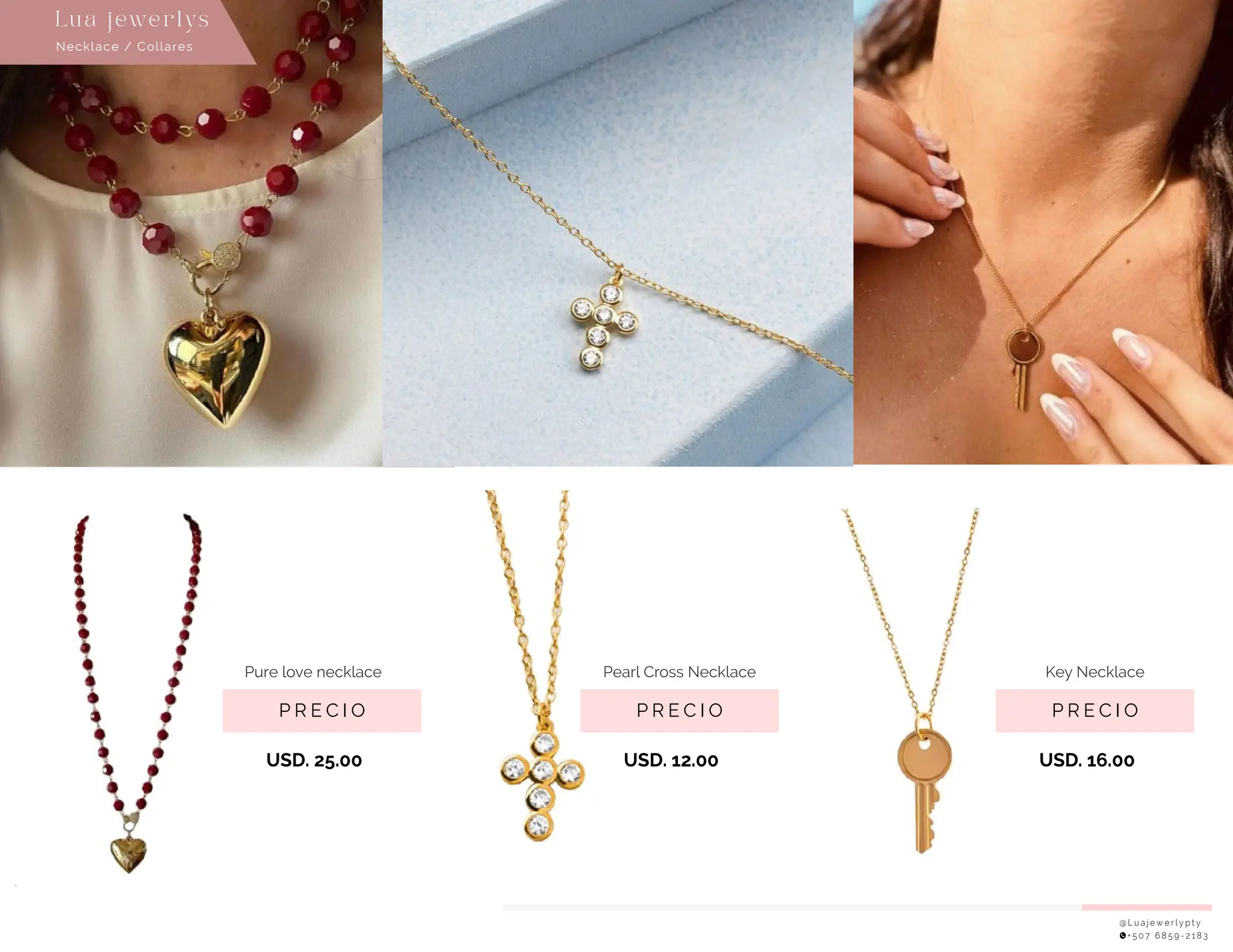 P R E C I O
Pure love necklace
USD. 25.00
P R E C I O
Key Necklace
USD. 16.00
@ L u a j e w e r l y p t y
+ 5 0 7 6 8 5 9 - 2 1 8 3
Necklace / Collares
Lu a j ewe r l ys
P R E C I O
Pearl Cross Necklace
USD. 12.00
 