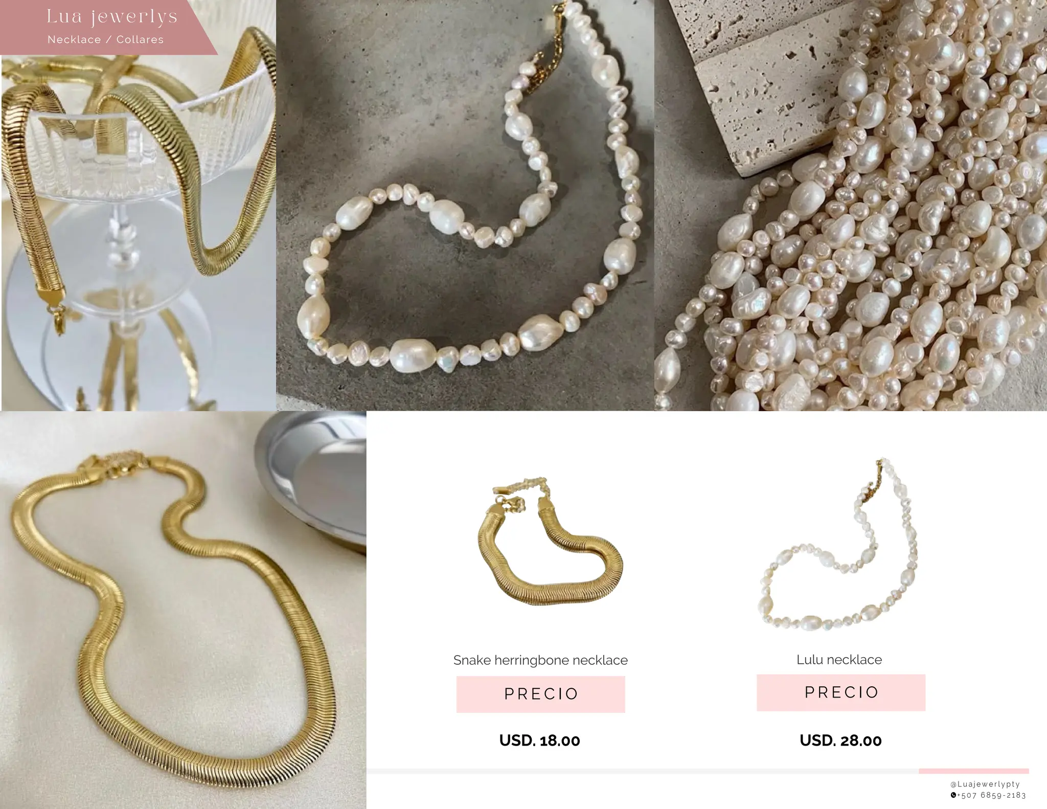@ L u a j e w e r l y p t y
+ 5 0 7 6 8 5 9 - 2 1 8 3
P R E C I O
Lulu necklace
USD. 28.00
P R E C I O
Snake herringbone necklace
USD. 18.00
Necklace / Collares
Lu a j ewe r l ys
 