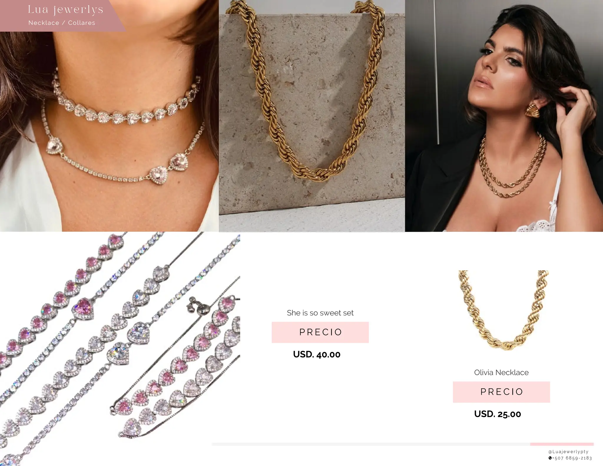 @ L u a j e w e r l y p t y
+ 5 0 7 6 8 5 9 - 2 1 8 3
P R E C I O
She is so sweet set
USD. 40.00
P R E C I O
Olivia Necklace
USD. 25.00
Necklace / Collares
Lu a j ewe r l ys
 