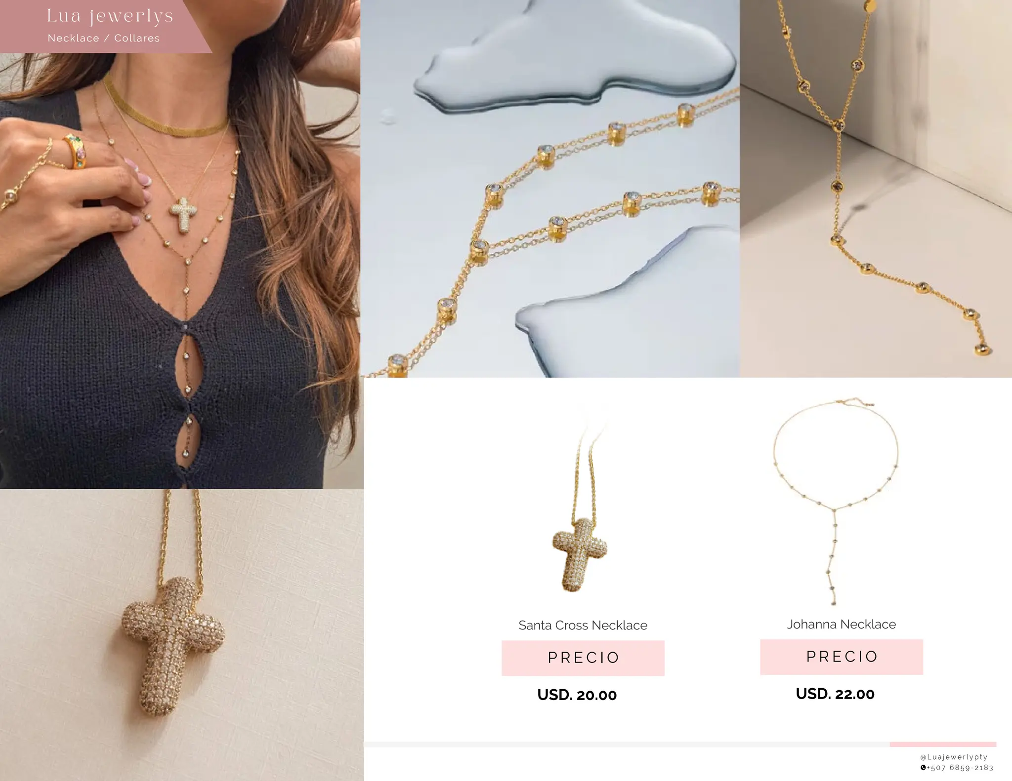 @ L u a j e w e r l y p t y
+ 5 0 7 6 8 5 9 - 2 1 8 3
P R E C I O
Santa Cross Necklace
USD. 20.00
P R E C I O
Johanna Necklace
USD. 22.00
Necklace / Collares
Lu a j ewe r l ys
 