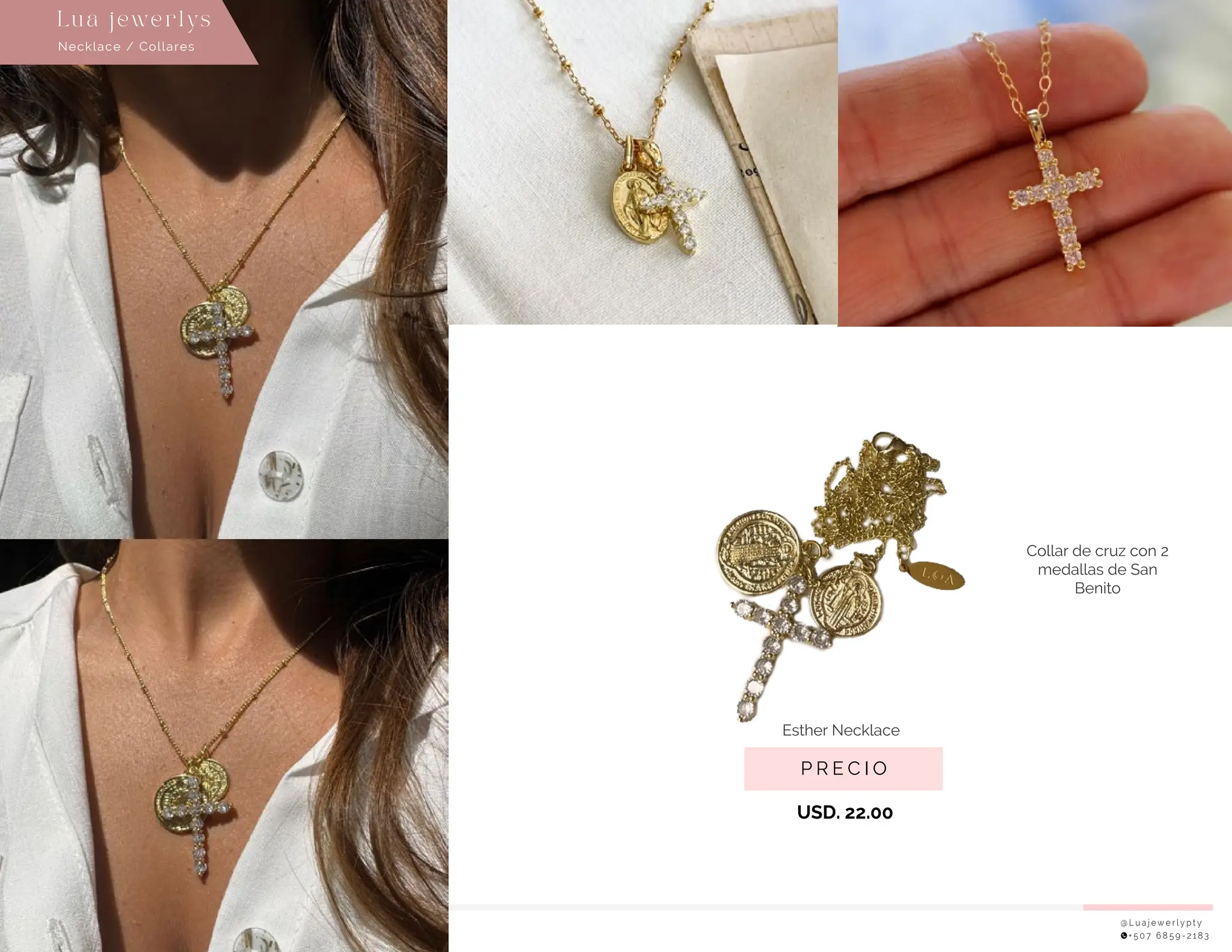 @ L u a j e w e r l y p t y
+ 5 0 7 6 8 5 9 - 2 1 8 3
P R E C I O
USD. 22.00
Necklace / Collares
Lu a j ewe r l ys
Esther Necklace �
Collar de cruz con 2
medallas de San
Benito
 