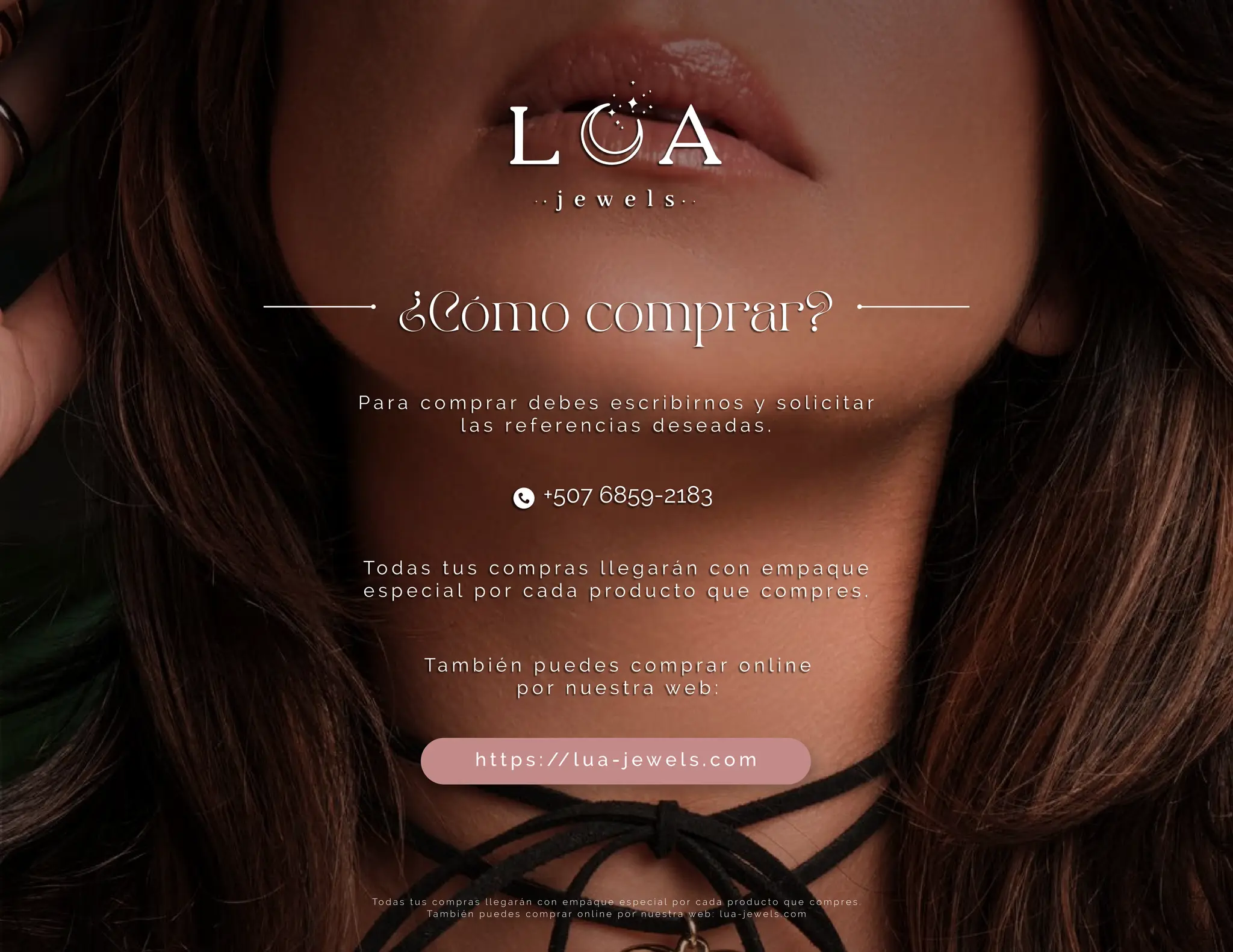To d a s t u s c o m p r a s l l e g a r á n c o n e m p a q u e e s p e c i a l p o r c a d a p r o d u c t o q u e c o m p r e s .
Ta m b i é n p u e d e s c o m p r a r o n l i n e p o r n u e s t r a w e b : l u a - j e w e l s . c o m
¿Cómo comprar?
P a r a c o m p r a r d e b e s e s c r i b i r n o s y s o l i c i t a r
l a s r e f e r e n c i a s d e s e a d a s .
To d a s t u s c o m p r a s l l e g a r á n c o n e m p a q u e
e s p e c i a l p o r c a d a p r o d u c t o q u e c o m p r e s .
Ta m b i é n p u e d e s c o m p r a r o n l i n e
p o r n u e s t r a w e b :
h t t p s : // l u a - j e w e l s . c o m
+507 6859-2183
 