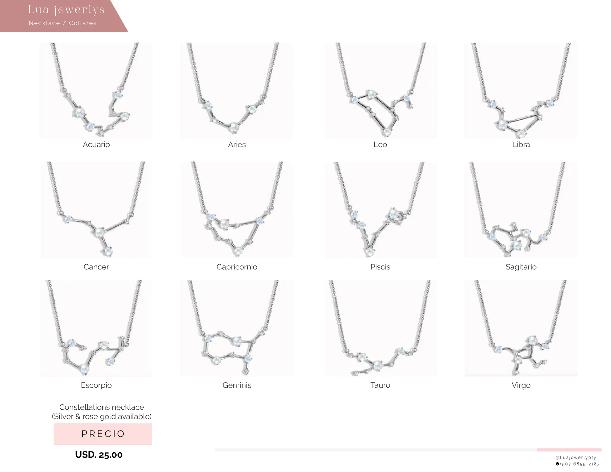 @ L u a j e w e r l y p t y
+ 5 0 7 6 8 5 9 - 2 1 8 3
P R E C I O
USD. 25.00
Necklace / Collares
Lu a j ewe r l ys
Acuario Aries
Cancer Capricornio
Escorpio
Constellations necklace
(Silver & rose gold available)
Geminis
Leo Libra
Piscis Sagitario
Tauro Virgo
 
