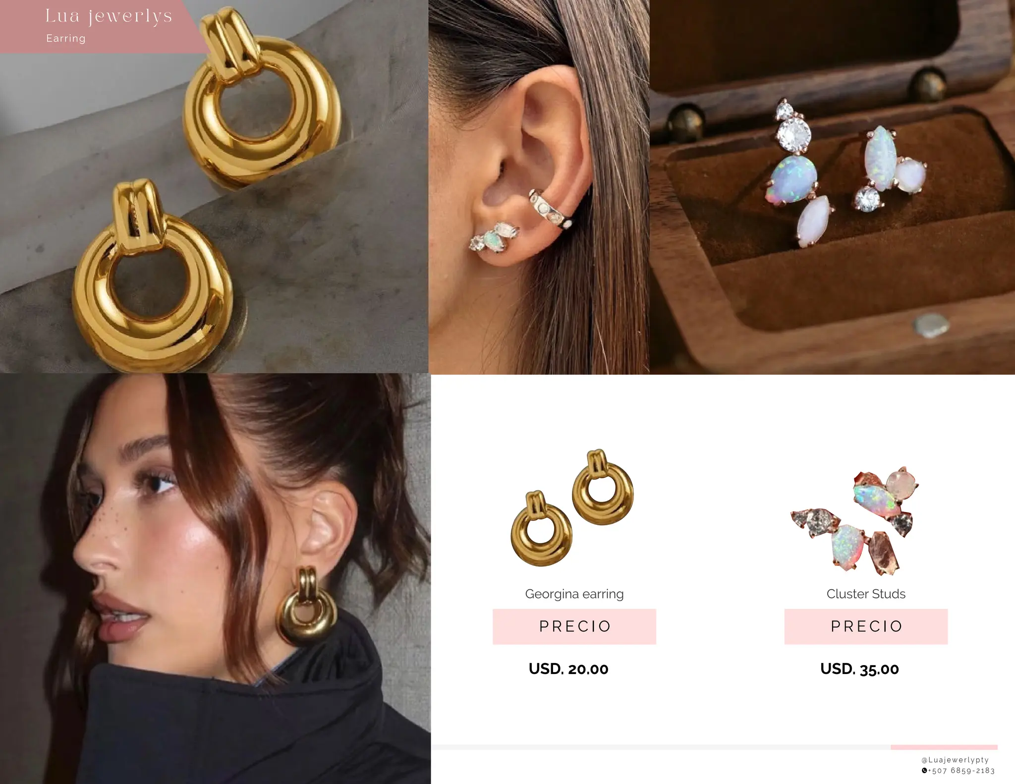 @ L u a j e w e r l y p t y
+ 5 0 7 6 8 5 9 - 2 1 8 3
P R E C I O
Georgina earring
USD. 20.00
P R E C I O
Cluster Studs
USD. 35.00
Earring
Lu a j ewe r l ys
 