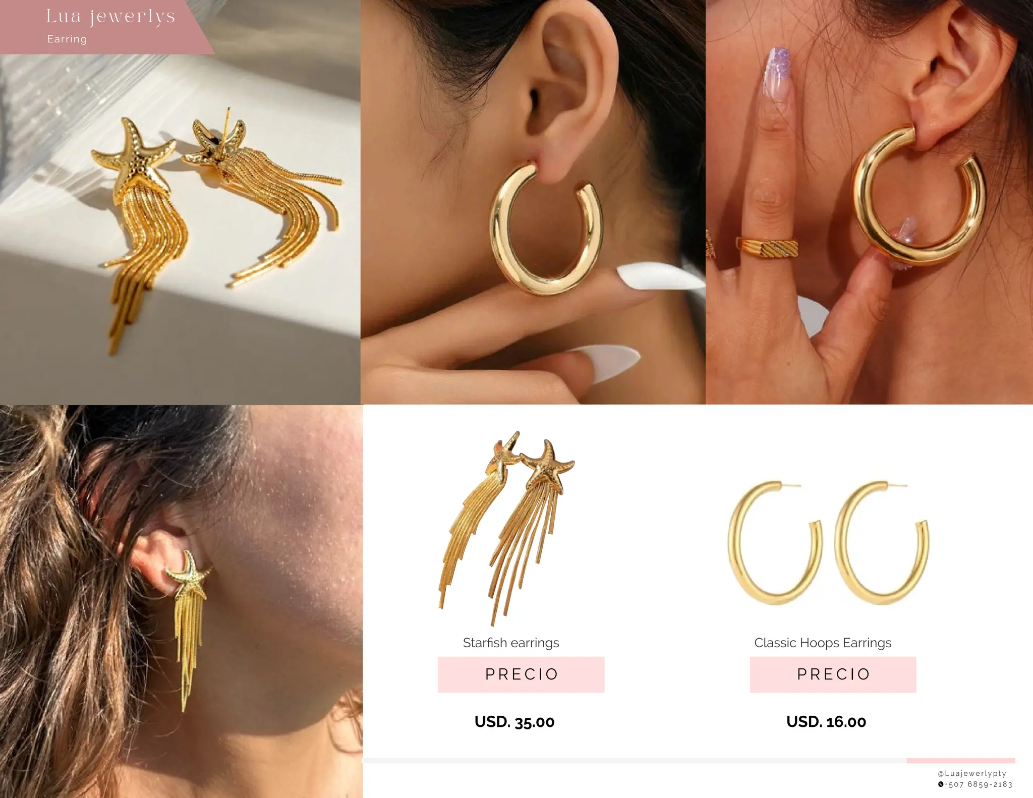 @ L u a j e w e r l y p t y
+ 5 0 7 6 8 5 9 - 2 1 8 3
P R E C I O
USD. 35.00
Starﬁsh earrings
P R E C I O
USD. 16.00
Classic Hoops Earrings
Earring
Lu a j ewe r l ys
 