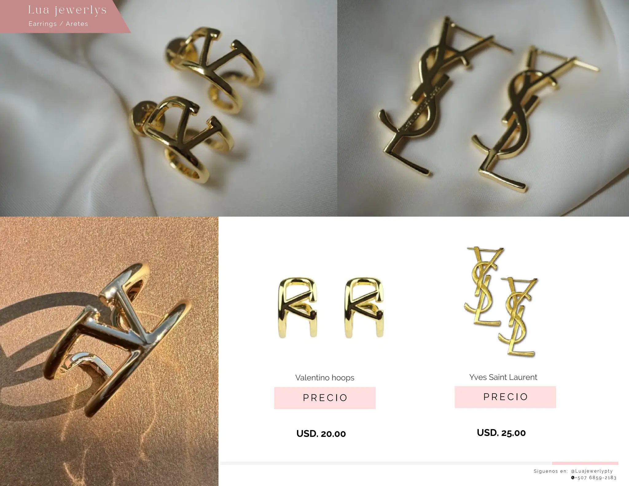 S í g u e n o s e n : @ L u a j e w e r l y p t y
+ 5 0 7 6 8 5 9 - 2 1 8 3
Earrings / Aretes
Lu a j ewe r l ys
P R E C I O
Yves Saint Laurent
USD. 25.00
P R E C I O
Valentino hoops
USD. 20.00
 