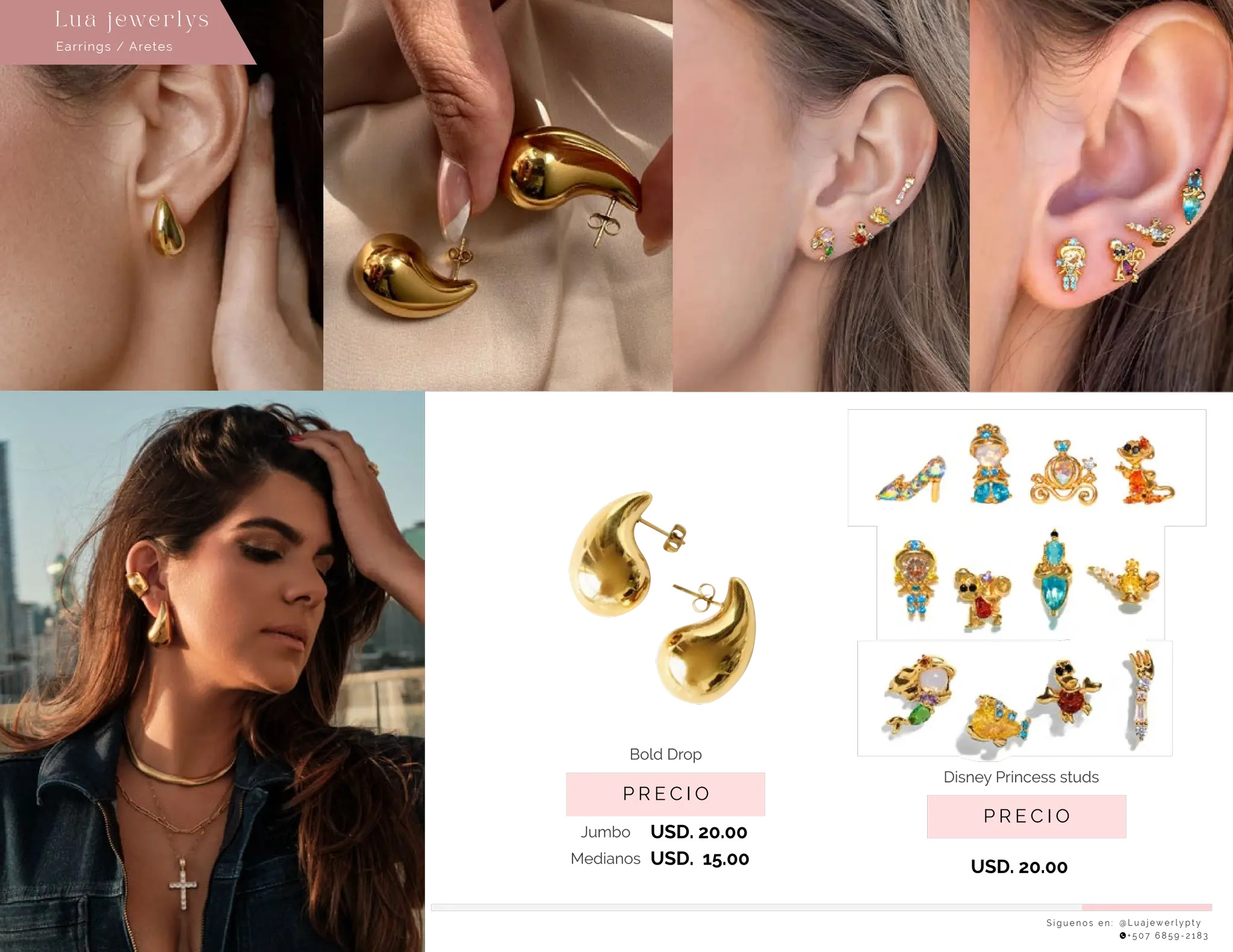 S í g u e n o s e n : @ L u a j e w e r l y p t y
+ 5 0 7 6 8 5 9 - 2 1 8 3
Earrings / Aretes
Lu a j ewe r l ys
P R E C I O
Disney Princess studs
USD. 20.00
P R E C I O
Bold Drop
USD. 20.00
Jumbo
USD. 15.00
Medianos
 