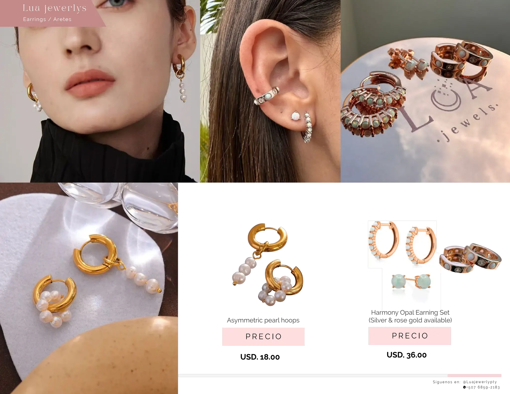 S í g u e n o s e n : @ L u a j e w e r l y p t y
+ 5 0 7 6 8 5 9 - 2 1 8 3
Earrings / Aretes
Lu a j ewe r l ys
P R E C I O
Harmony Opal Earning Set
(Silver & rose gold available)
USD. 36.00
P R E C I O
Asymmetric pearl hoops
USD. 18.00
 