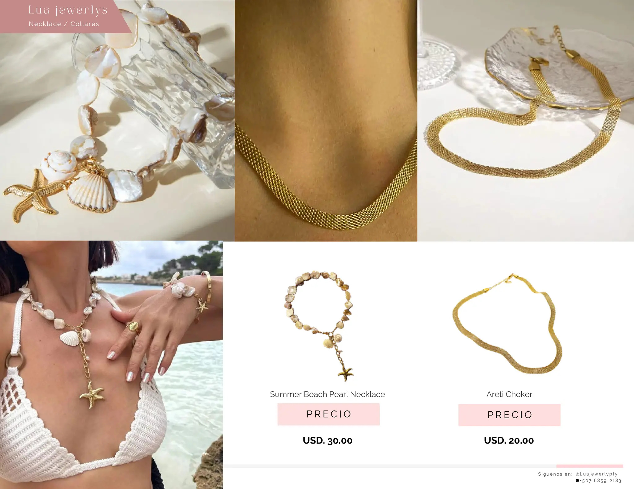 Necklace / Collares
Lu a j ewe r l ys
S í g u e n o s e n : @ L u a j e w e r l y p t y
+ 5 0 7 6 8 5 9 - 2 1 8 3
P R E C I O
Summer Beach Pearl Necklace
USD. 30.00 USD. 20.00
P R E C I O
Areti Choker
 