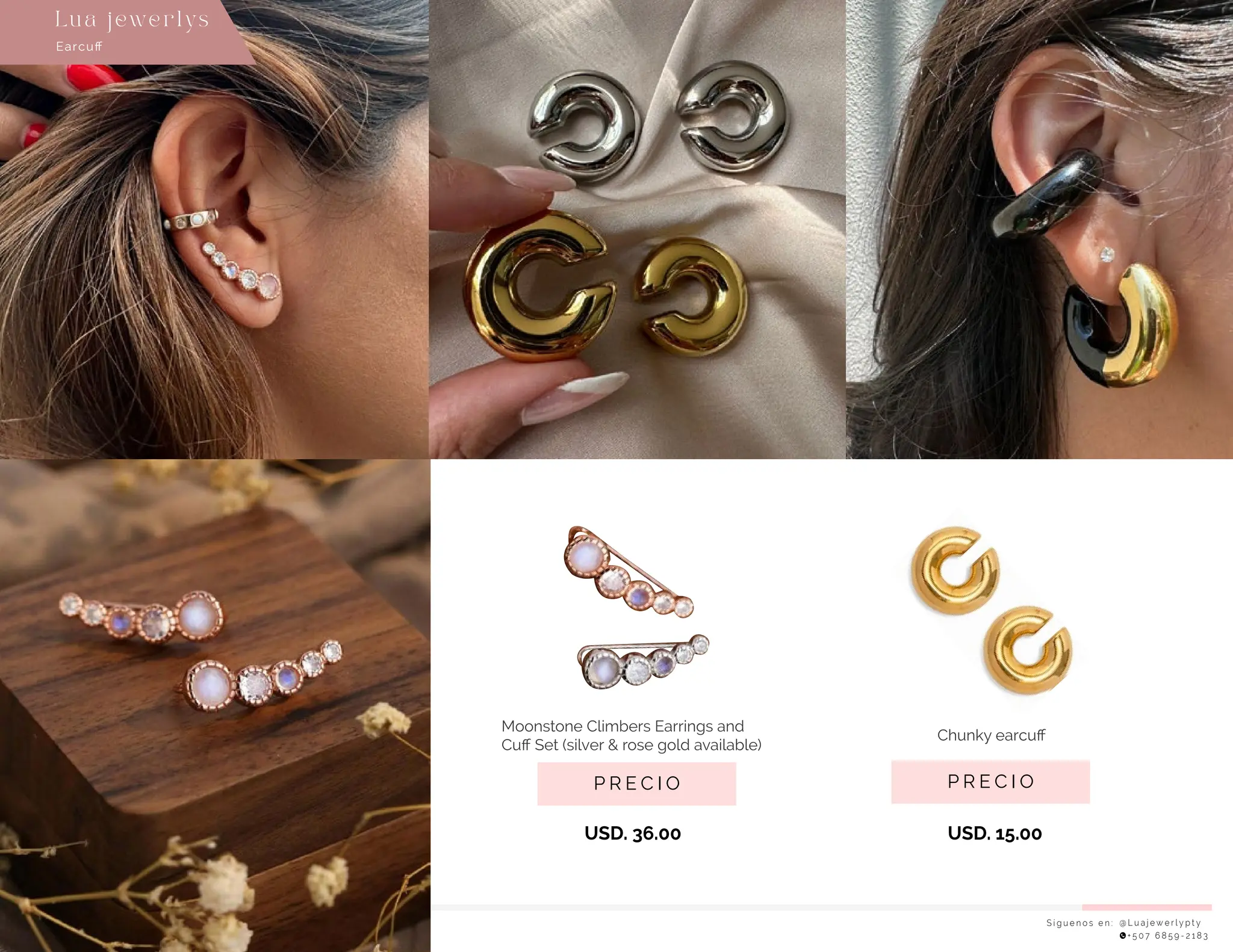 USD. 15.00
USD. 36.00
S í g u e n o s e n : @ L u a j e w e r l y p t y
+ 5 0 7 6 8 5 9 - 2 1 8 3
Earcuﬀ
Lu a j ewe r l ys
P R E C I O
Chunky earcuﬀ
P R E C I O
Moonstone Climbers Earrings and
Cuﬀ Set (silver & rose gold available)
 