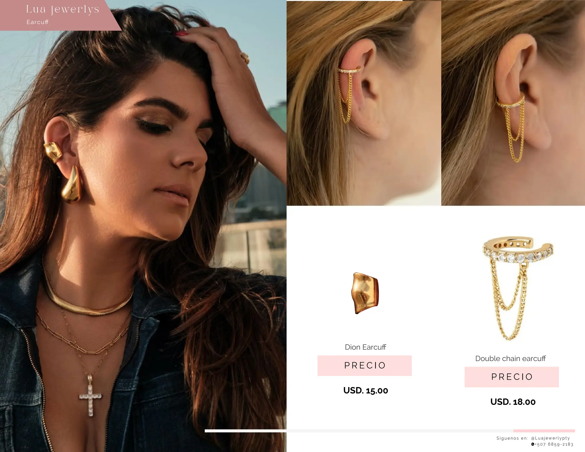 USD. 18.00
S í g u e n o s e n : @ L u a j e w e r l y p t y
+ 5 0 7 6 8 5 9 - 2 1 8 3
Earcuﬀ
Lu a j ewe r l ys
P R E C I O
Double chain earcuﬀ
USD. 15.00
P R E C I O
Dion Earcuﬀ
 